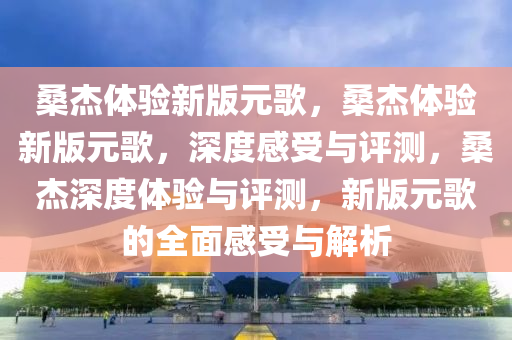 桑杰体验新版元歌，桑杰体验新版元歌，深度感受与评测，桑杰深度体验与评测，新版元歌的全面感受与解析