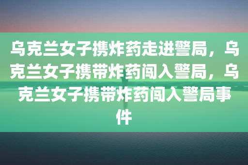乌克兰女子携炸药走进警局，乌克兰女子携带炸药闯入警局，乌克兰女子携带炸药闯入警局事件