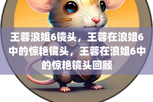 王蓉浪姐6镜头，王蓉在浪姐6中的惊艳镜头，王蓉在浪姐6中的惊艳镜头回顾