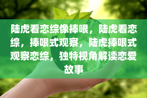 陆虎看恋综像捧哏，陆虎看恋综，捧哏式观察，陆虎捧哏式观察恋综，独特视角解读恋爱故事