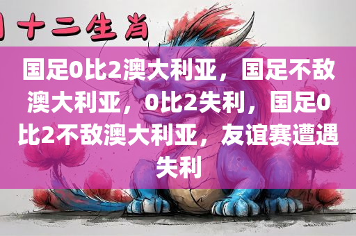 国足0比2澳大利亚，国足不敌澳大利亚，0比2失利，国足0比2不敌澳大利亚，友谊赛遭遇失利