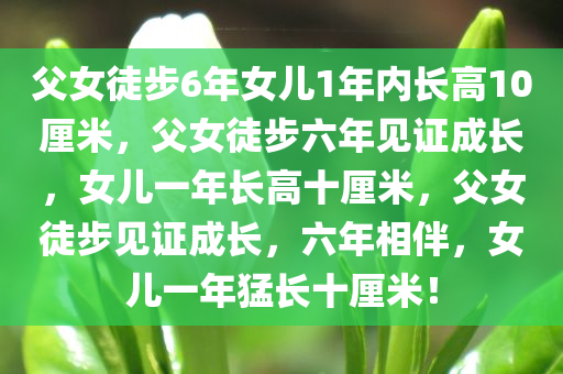 父女徒步6年女儿1年内长高10厘米，父女徒步六年见证成长，女儿一年长高十厘米，父女徒步见证成长，六年相伴，女儿一年猛长十厘米！
