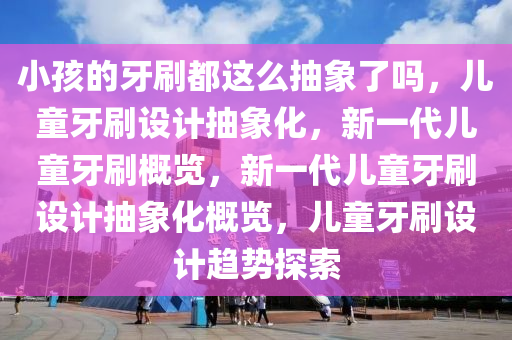 小孩的牙刷都这么抽象了吗，儿童牙刷设计抽象化，新一代儿童牙刷概览，新一代儿童牙刷设计抽象化概览，儿童牙刷设计趋势探索