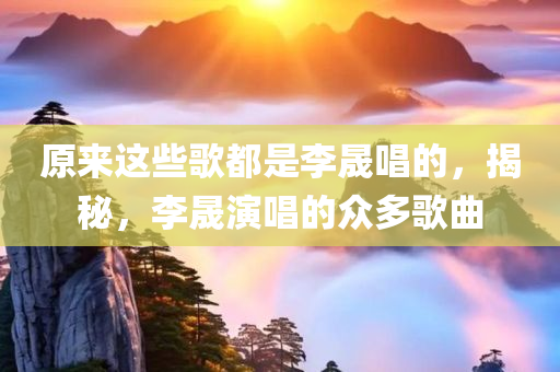 原来这些歌都是李晟唱的，揭秘，李晟演唱的众多歌曲