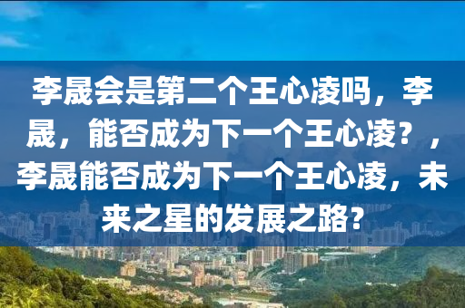 李晟会是第二个王心凌吗，李晟，能否成为下一个王心凌？，李晟能否成为下一个王心凌，未来之星的发展之路？