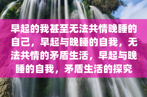 早起的我甚至无法共情晚睡的自己，早起与晚睡的自我，无法共情的矛盾生活，早起与晚睡的自我，矛盾生活的探究