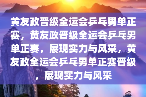 黄友政晋级全运会乒乓男单正赛，黄友政晋级全运会乒乓男单正赛，展现实力与风采，黄友政全运会乒乓男单正赛晋级，展现实力与风采