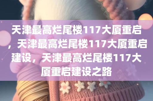 天津最高烂尾楼117大厦重启，天津最高烂尾楼117大厦重启建设，天津最高烂尾楼117大厦重启建设之路