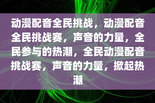 动漫配音全民挑战，动漫配音全民挑战赛，声音的力量，全民参与的热潮，全民动漫配音挑战赛，声音的力量，掀起热潮
