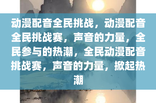 动漫配音全民挑战，动漫配音全民挑战赛，声音的力量，全民参与的热潮，全民动漫配音挑战赛，声音的力量，掀起热潮