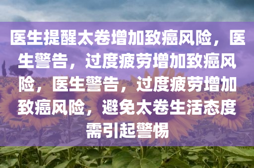 医生提醒太卷增加致癌风险，医生警告，过度疲劳增加致癌风险，医生警告，过度疲劳增加致癌风险，避免太卷生活态度需引起警惕