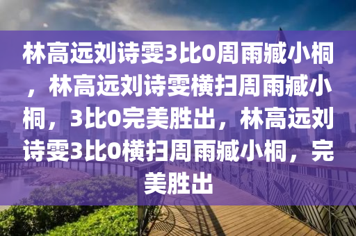 林高远刘诗雯3比0周雨臧小桐，林高远刘诗雯横扫周雨臧小桐，3比0完美胜出，林高远刘诗雯3比0横扫周雨臧小桐，完美胜出