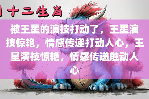 被王星的演技打动了，王星演技惊艳，情感传递打动人心，王星演技惊艳，情感传递触动人心