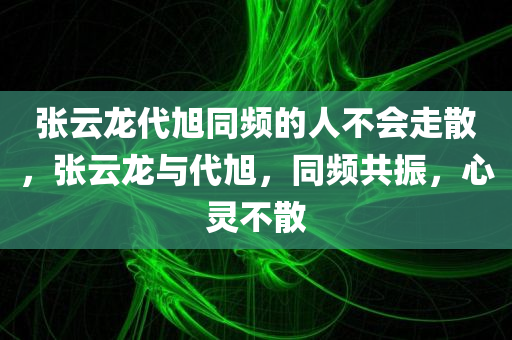 张云龙代旭同频的人不会走散，张云龙与代旭，同频共振，心灵不散