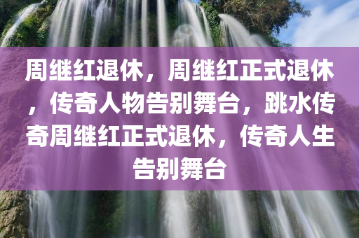 周继红退休，周继红正式退休，传奇人物告别舞台，跳水传奇周继红正式退休，传奇人生告别舞台