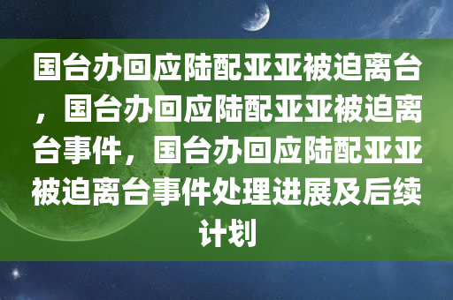 国台办回应陆配亚亚被迫离台，国台办回应陆配亚亚被迫离台事件，国台办回应陆配亚亚被迫离台事件处理进展及后续计划