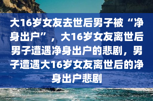 大16岁女友去世后男子被“净身出户”，大16岁女友离世后男子遭遇净身出户的悲剧，男子遭遇大16岁女友离世后的净身出户悲剧