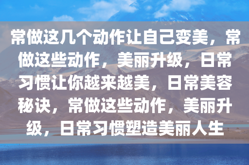 常做这几个动作让自己变美，常做这些动作，美丽升级，日常习惯让你越来越美，日常美容秘诀，常做这些动作，美丽升级，日常习惯塑造美丽人生