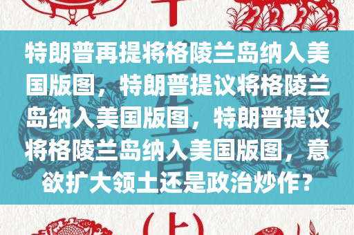特朗普再提将格陵兰岛纳入美国版图，特朗普提议将格陵兰岛纳入美国版图，特朗普提议将格陵兰岛纳入美国版图，意欲扩大领土还是政治炒作？