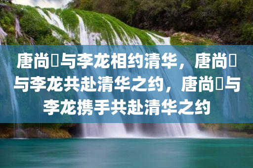 唐尚珺与李龙相约清华，唐尚珺与李龙共赴清华之约，唐尚珺与李龙携手共赴清华之约