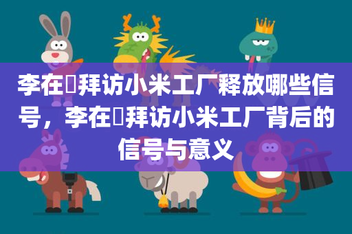 李在镕拜访小米工厂释放哪些信号，李在镕拜访小米工厂背后的信号与意义