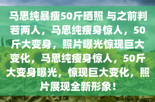 马思纯暴瘦50斤晒照 与之前判若两人，马思纯瘦身惊人，50斤大变身，照片曝光惊现巨大变化，马思纯瘦身惊人，50斤大变身曝光，惊现巨大变化，照片展现全新形象！