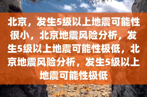 北京，发生5级以上地震可能性很小，北京地震风险分析，发生5级以上地震可能性极低，北京地震风险分析，发生5级以上地震可能性极低