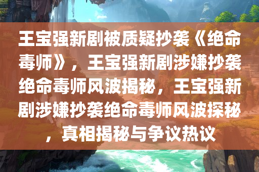 王宝强新剧被质疑抄袭《绝命毒师》，王宝强新剧涉嫌抄袭绝命毒师风波揭秘，王宝强新剧涉嫌抄袭绝命毒师风波探秘，真相揭秘与争议热议