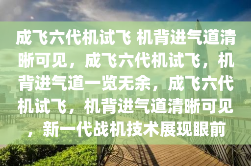 成飞六代机试飞 机背进气道清晰可见，成飞六代机试飞，机背进气道一览无余，成飞六代机试飞，机背进气道清晰可见，新一代战机技术展现眼前