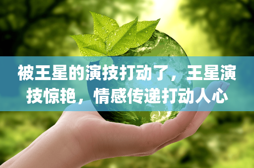 被王星的演技打动了，王星演技惊艳，情感传递打动人心