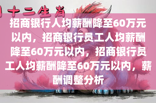 招商银行人均薪酬降至60万元以内，招商银行员工人均薪酬降至60万元以内，招商银行员工人均薪酬降至60万元以内，薪酬调整分析