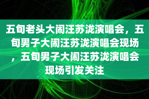 五旬老头大闹汪苏泷演唱会，五旬男子大闹汪苏泷演唱会现场，五旬男子大闹汪苏泷演唱会现场引发关注
