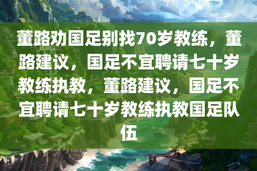 董路劝国足别找70岁教练，董路建议，国足不宜聘请七十岁教练执教，董路建议，国足不宜聘请七十岁教练执教国足队伍