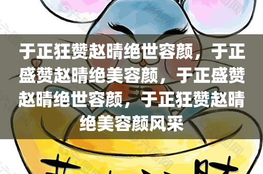 于正狂赞赵晴绝世容颜，于正盛赞赵晴绝美容颜，于正盛赞赵晴绝世容颜，于正狂赞赵晴绝美容颜风采