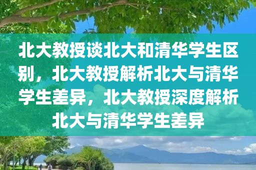 北大教授谈北大和清华学生区别，北大教授解析北大与清华学生差异，北大教授深度解析北大与清华学生差异