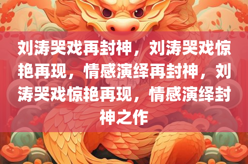 刘涛哭戏再封神，刘涛哭戏惊艳再现，情感演绎再封神，刘涛哭戏惊艳再现，情感演绎封神之作
