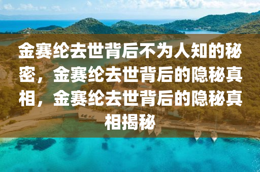 金赛纶去世背后不为人知的秘密，金赛纶去世背后的隐秘真相，金赛纶去世背后的隐秘真相揭秘