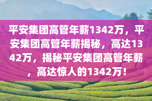 平安集团高管年薪1342万，平安集团高管年薪揭秘，高达1342万，揭秘平安集团高管年薪，高达惊人的1342万！