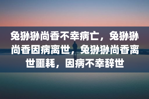 兔狲狲尚香不幸病亡，兔狲狲尚香因病离世，兔狲狲尚香离世噩耗，因病不幸辞世