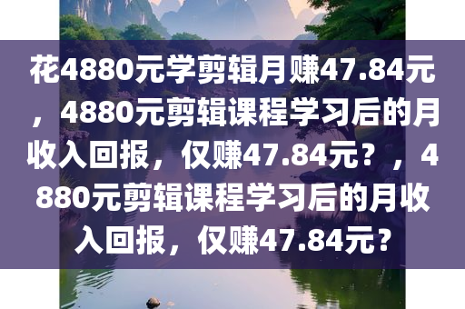 花4880元学剪辑月赚47.84元，4880元剪辑课程学习后的月收入回报，仅赚47.84元？，4880元剪辑课程学习后的月收入回报，仅赚47.84元？