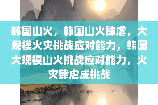 韩国山火，韩国山火肆虐，大规模火灾挑战应对能力，韩国大规模山火挑战应对能力，火灾肆虐成挑战