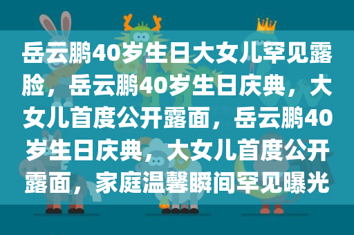 岳云鹏40岁生日大女儿罕见露脸，岳云鹏40岁生日庆典，大女儿首度公开露面，岳云鹏40岁生日庆典，大女儿首度公开露面，家庭温馨瞬间罕见曝光