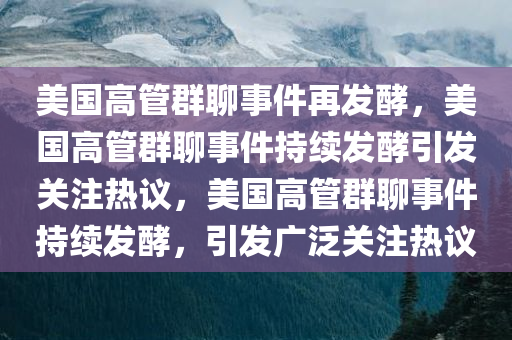 美国高管群聊事件再发酵，美国高管群聊事件持续发酵引发关注热议，美国高管群聊事件持续发酵，引发广泛关注热议