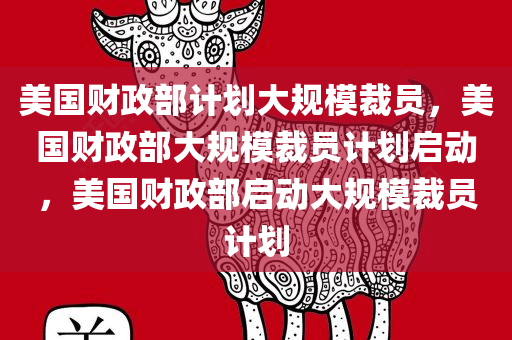 美国财政部计划大规模裁员，美国财政部大规模裁员计划启动，美国财政部启动大规模裁员计划