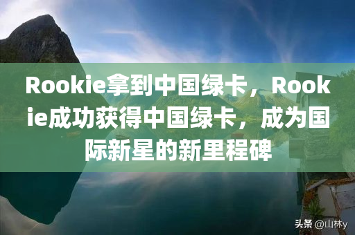 Rookie拿到中国绿卡，Rookie成功获得中国绿卡，成为国际新星的新里程碑