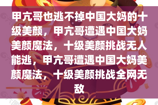 甲亢哥也逃不掉中国大妈的十级美颜，甲亢哥遭遇中国大妈美颜魔法，十级美颜挑战无人能逃，甲亢哥遭遇中国大妈美颜魔法，十级美颜挑战全网无敌