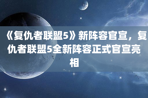 《复仇者联盟5》新阵容官宣，复仇者联盟5全新阵容正式官宣亮相