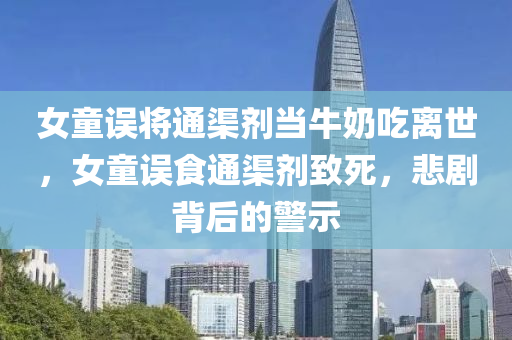女童误将通渠剂当牛奶吃离世，女童误食通渠剂致死，悲剧背后的警示