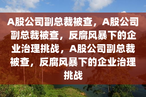 A股公司副总裁被查，A股公司副总裁被查，反腐风暴下的企业治理挑战，A股公司副总裁被查，反腐风暴下的企业治理挑战