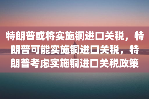 特朗普或将实施铜进口关税，特朗普可能实施铜进口关税，特朗普考虑实施铜进口关税政策